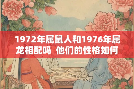 1972年属鼠人和1976年属龙相配吗 他们的性格如何 1972年属鼠人和1976年属龙相配吗 他们的性格如何