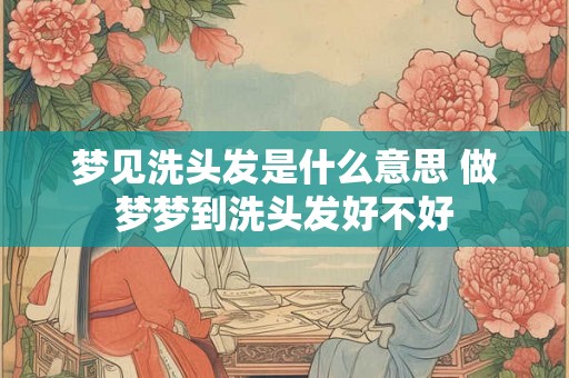 梦见洗头发是什么意思 做梦梦到洗头发好不好