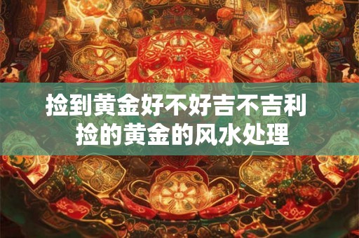 捡到黄金好不好吉不吉利  捡的黄金的风水处理
