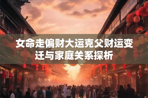 女命走偏财大运克父财运变迁与家庭关系探析 女命走偏财大运克父财运变迁与家庭关系探析