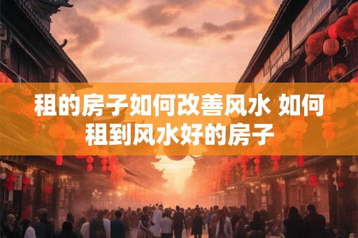 租的房子如何改善风水 如何租到风水好的房子