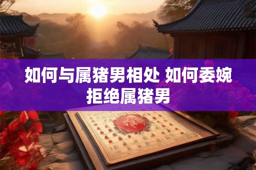如何与属猪男相处 如何委婉拒绝属猪男