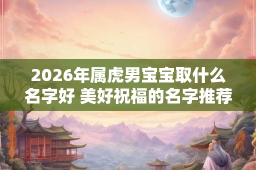 2026年属虎男宝宝取什么名字好 美好祝福的名字推荐