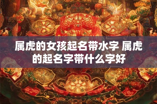 属虎的女孩起名带水字 属虎的起名字带什么字好