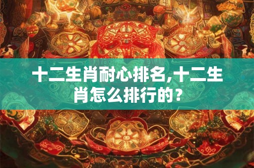 十二生肖耐心排名,十二生肖怎么排行的？