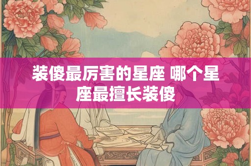 装傻最厉害的星座 哪个星座最擅长装傻