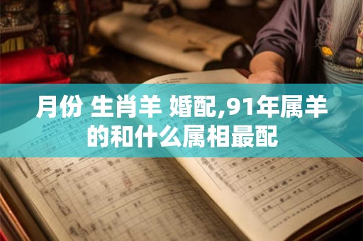 月份 生肖羊 婚配,91年属羊的和什么属相最配 月份 生肖羊 婚配,91年属羊的和什么属相最配