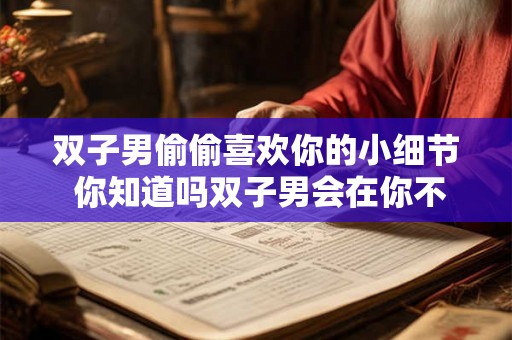 双子男偷偷喜欢你的小细节 你知道吗双子男会在你不经意间留意你的小细节暗自心动吗