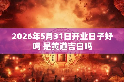 2026年5月31日开业日子好吗 是黄道吉日吗 2026年5月31日开业日子好吗 是黄道吉日吗