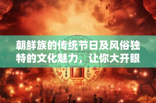 朝鲜族的传统节日及风俗独特的文化魅力，让你大开眼界！