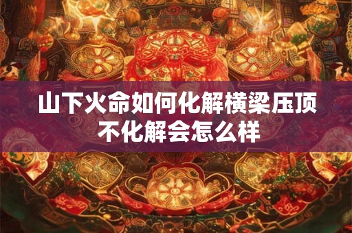 山下火命如何化解横梁压顶 不化解会怎么样