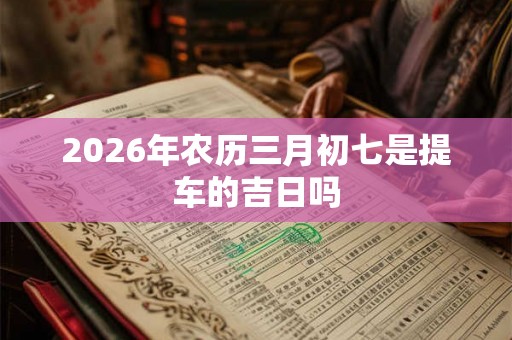 2026年农历三月初七是提车的吉日吗 2026年农历三月初七是提车的吉日吗