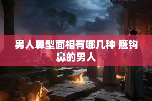 男人鼻型面相有哪几种 鹰钩鼻的男人