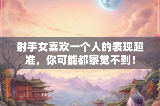 射手女喜欢一个人的表现超准，你可能都察觉不到！