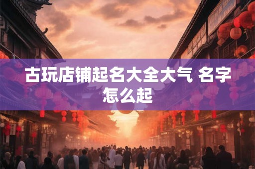 古玩店铺起名大全大气 名字怎么起