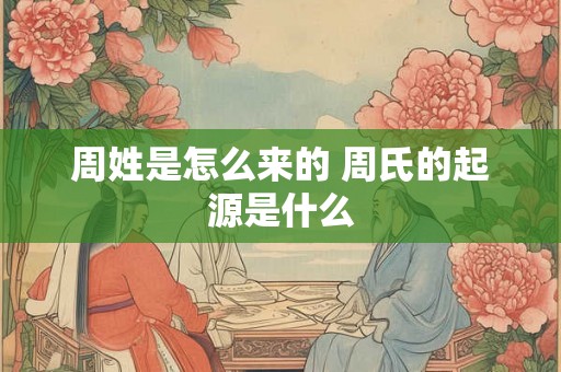 周姓是怎么来的 周氏的起源是什么