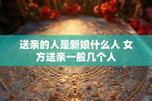 送亲的人是新娘什么人 女方送亲一般几个人