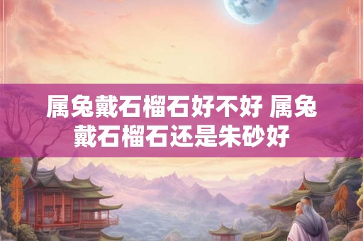 属兔戴石榴石好不好 属兔戴石榴石还是朱砂好