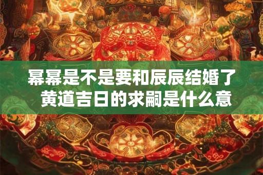 幂幂是不是要和辰辰结婚了 黄道吉日的求嗣是什么意思 幂幂是不是要和辰辰结婚了 黄道吉日的求嗣是什么意思