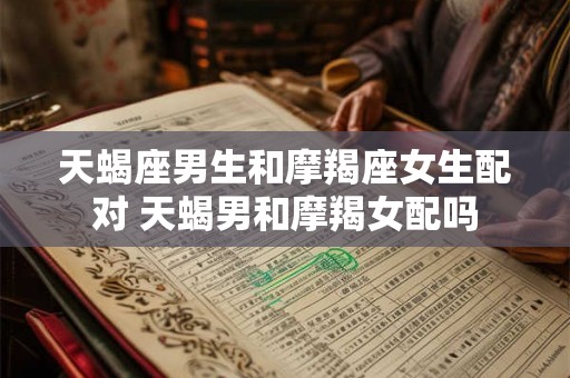 天蝎座男生和摩羯座女生配对 天蝎男和摩羯女配吗