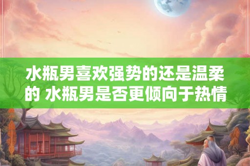 水瓶男喜欢强势的还是温柔的 水瓶男是否更倾向于热情强势的伴侣还是温柔贤淑的