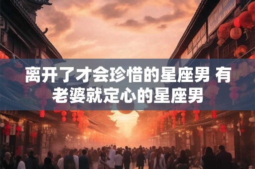 离开了才会珍惜的星座男 有老婆就定心的星座男 离开了才会珍惜的星座男 有老婆就定心的星座男