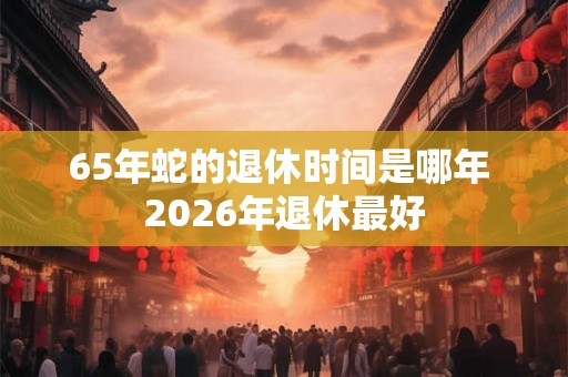 65年蛇的退休时间是哪年 2026年退休最好 65年蛇的退休时间是哪年 2026年退休最好