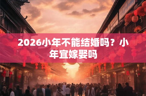 2026小年不能结婚吗？小年宜嫁娶吗