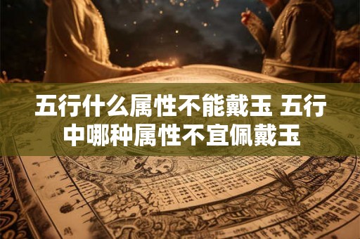 五行什么属性不能戴玉 五行中哪种属性不宜佩戴玉 五行什么属性不能戴玉 五行中哪种属性不宜佩戴玉