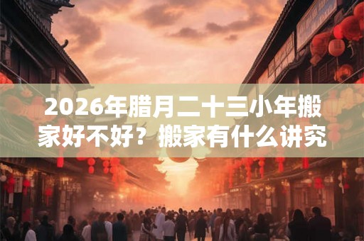 2026年腊月二十三小年搬家好不好？搬家有什么讲究和忌讳？