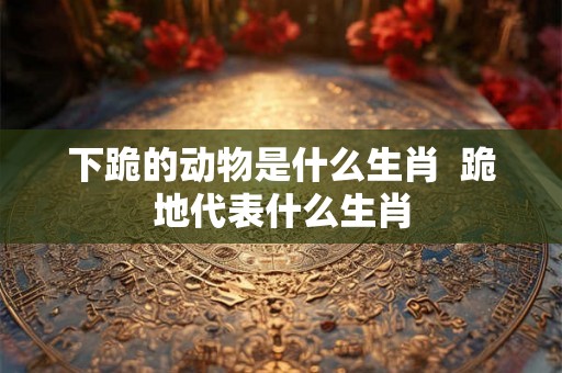 下跪的动物是什么生肖  跪地代表什么生肖