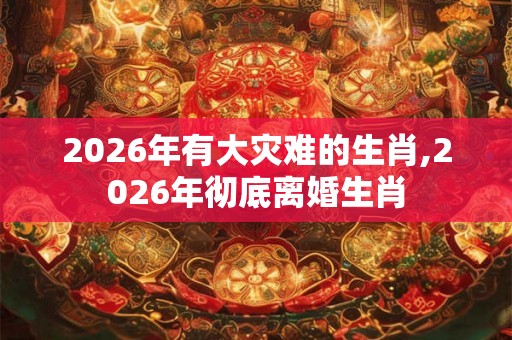 2026年有大灾难的生肖,2026年彻底离婚生肖