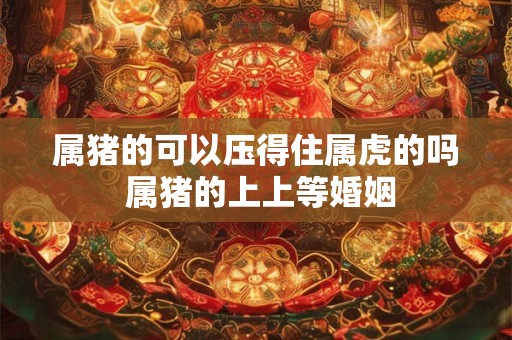 属猪的可以压得住属虎的吗 属猪的上上等婚姻