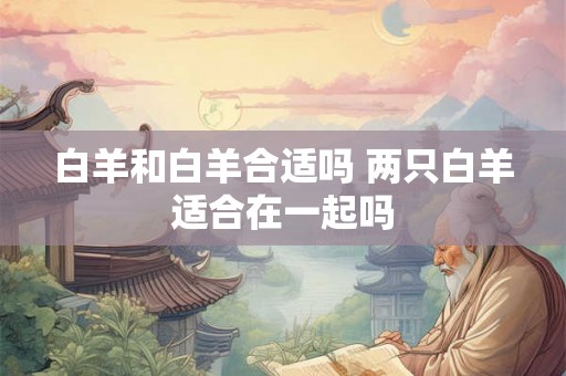 白羊和白羊合适吗 两只白羊适合在一起吗
