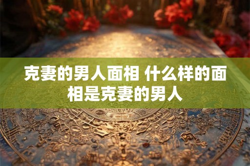 克妻的男人面相 什么样的面相是克妻的男人 克妻的男人面相 什么样的面相是克妻的男人