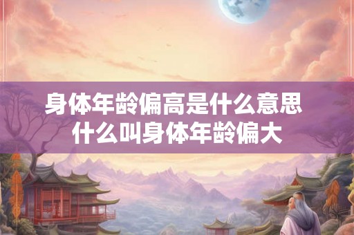 身体年龄偏高是什么意思 什么叫身体年龄偏大 身体年龄偏高是什么意思 什么叫身体年龄偏大