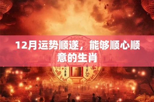12月运势顺遂，能够顺心顺意的生肖