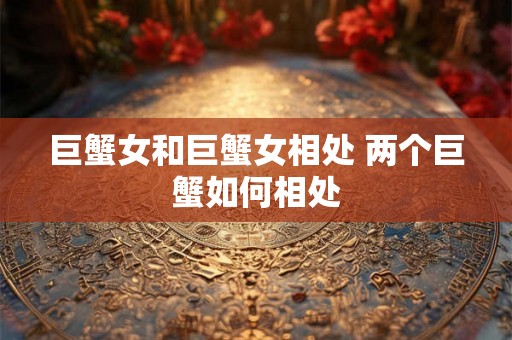 巨蟹女和巨蟹女相处 两个巨蟹如何相处 巨蟹女和巨蟹女相处 两个巨蟹如何相处