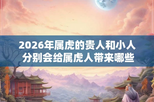 2026年属虎的贵人和小人 分别会给属虎人带来哪些影响