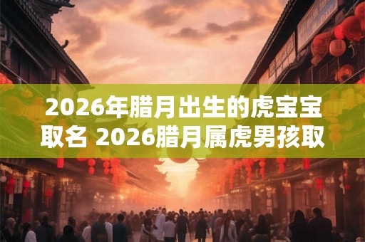 2026年腊月出生的虎宝宝取名 2026腊月属虎男孩取名最佳字