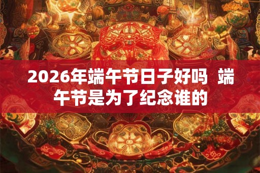 2026年端午节日子好吗 端午节是为了纪念谁的 2026年端午节日子好吗 端午节是为了纪念谁的