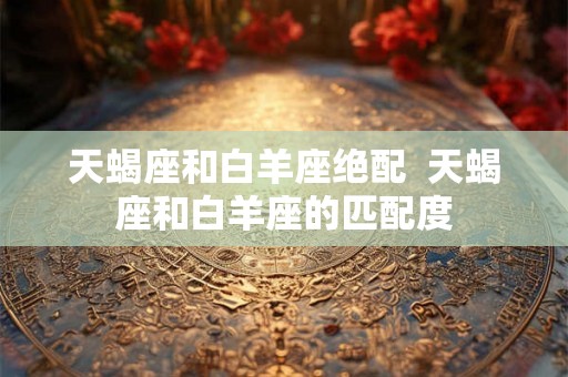 天蝎座和白羊座绝配  天蝎座和白羊座的匹配度