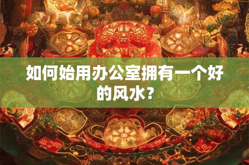如何始用办公室拥有一个好的风水？
