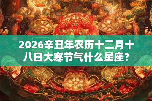 2026辛丑年农历十二月十八日大寒节气什么星座? 2026辛丑年农历十二月十八日大寒节气什么星座?