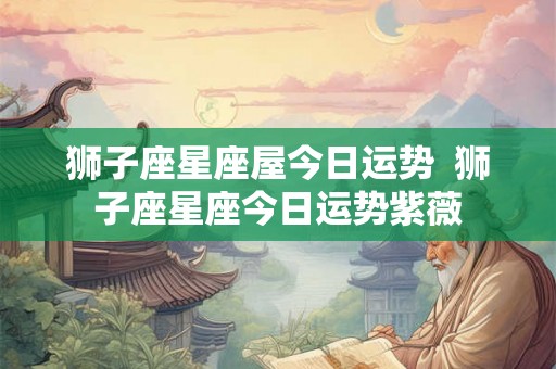 狮子座星座屋今日运势  狮子座星座今日运势紫薇