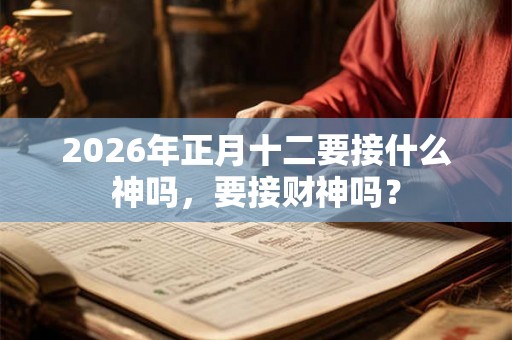 2026年正月十二要接什么神吗,要接财神吗? 2026年正月十二要接什么神吗,要接财神吗?