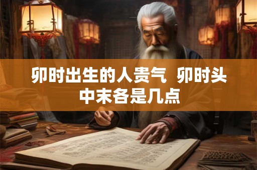 卯时出生的人贵气 卯时头中末各是几点 卯时出生的人贵气 卯时头中末各是几点