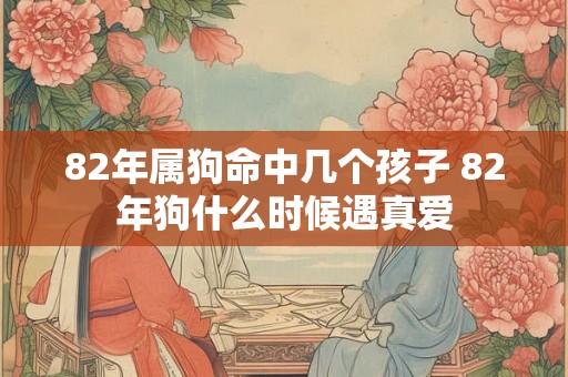 82年属狗命中几个孩子 82年狗什么时候遇真爱 82年属狗命中几个孩子 82年狗什么时候遇真爱
