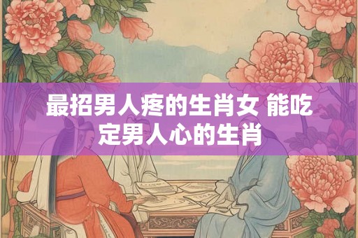 最招男人疼的生肖女 能吃定男人心的生肖