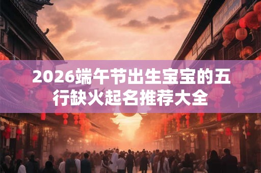 2026端午节出生宝宝的五行缺火起名推荐大全 2026端午节出生宝宝的五行缺火起名推荐大全